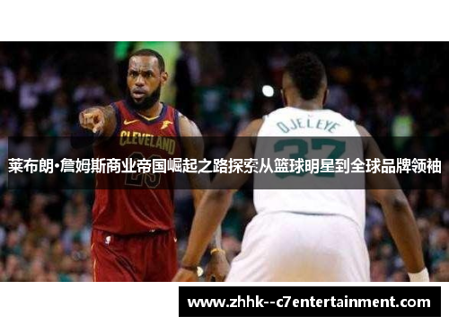 莱布朗·詹姆斯商业帝国崛起之路探索从篮球明星到全球品牌领袖
