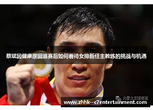 蔡斌因健康原因退赛后如何看待女排新任主教练的挑战与机遇