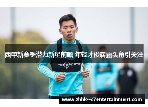 西甲新赛季潜力新星前瞻 年轻才俊崭露头角引关注