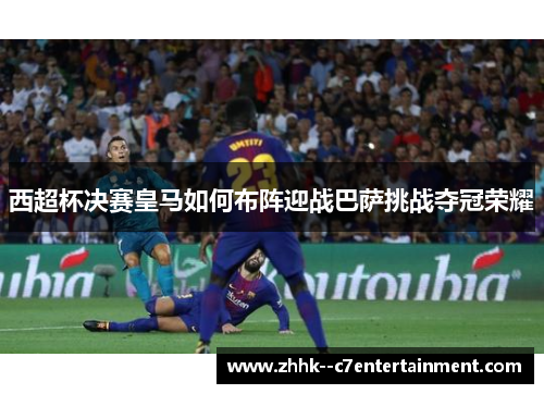 西超杯决赛皇马如何布阵迎战巴萨挑战夺冠荣耀 西超杯决赛皇马如何布阵迎战巴萨挑战夺冠荣耀