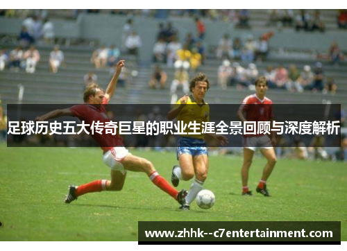 足球历史五大传奇巨星的职业生涯全景回顾与深度解析 足球历史五大传奇巨星的职业生涯全景回顾与深度解析