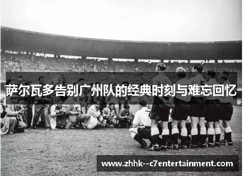 萨尔瓦多告别广州队的经典时刻与难忘回忆 萨尔瓦多告别广州队的经典时刻与难忘回忆