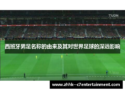 西班牙男足名称的由来及其对世界足球的深远影响 西班牙男足名称的由来及其对世界足球的深远影响