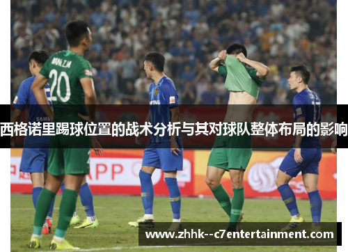 西格诺里踢球位置的战术分析与其对球队整体布局的影响 西格诺里踢球位置的战术分析与其对球队整体布局的影响
