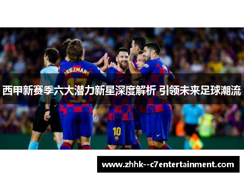 西甲新赛季六大潜力新星深度解析 引领未来足球潮流 西甲新赛季六大潜力新星深度解析 引领未来足球潮流