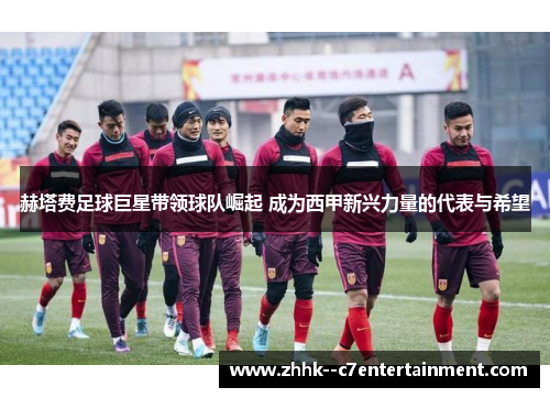 赫塔费足球巨星带领球队崛起 成为西甲新兴力量的代表与希望 赫塔费足球巨星带领球队崛起 成为西甲新兴力量的代表与希望