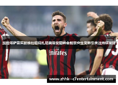 加拉塔萨雷买断维拉租将扎尼奥洛受阻转会前景突生变数引关注持续发酵