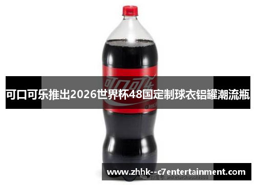 可口可乐推出2026世界杯48国定制球衣铝罐潮流瓶 可口可乐推出2026世界杯48国定制球衣铝罐潮流瓶