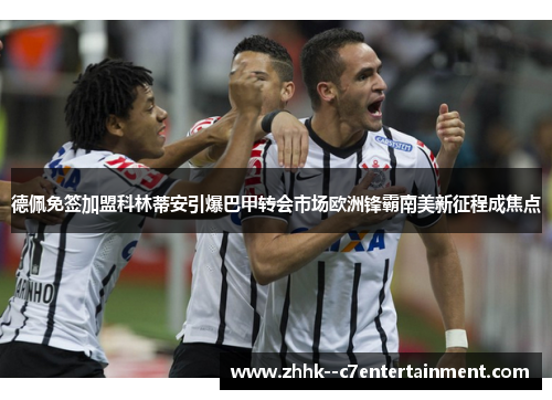 德佩免签加盟科林蒂安引爆巴甲转会市场欧洲锋霸南美新征程成焦点