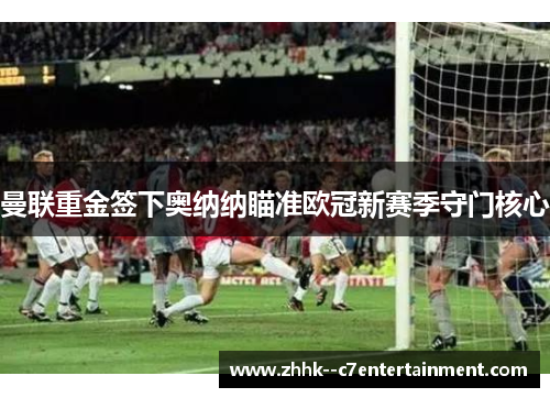曼联重金签下奥纳纳瞄准欧冠新赛季守门核心 曼联重金签下奥纳纳瞄准欧冠新赛季守门核心