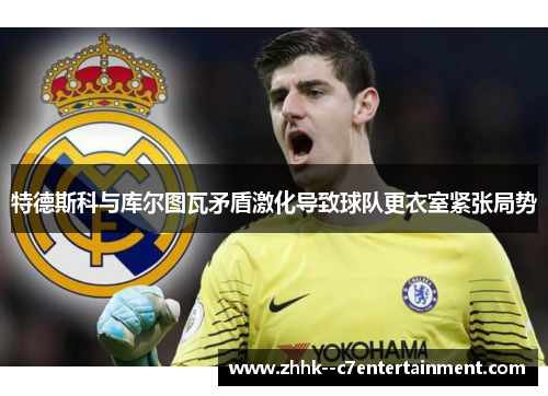 特德斯科与库尔图瓦矛盾激化导致球队更衣室紧张局势 特德斯科与库尔图瓦矛盾激化导致球队更衣室紧张局势