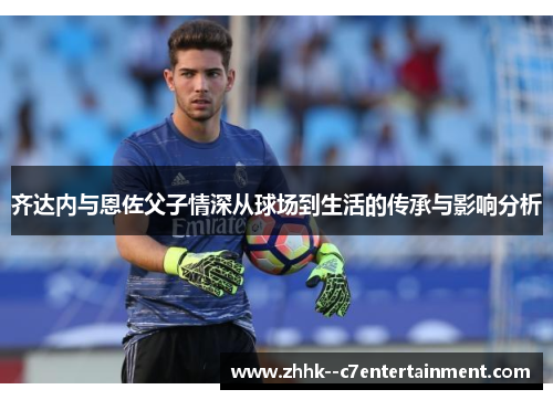齐达内与恩佐父子情深从球场到生活的传承与影响分析 齐达内与恩佐父子情深从球场到生活的传承与影响分析