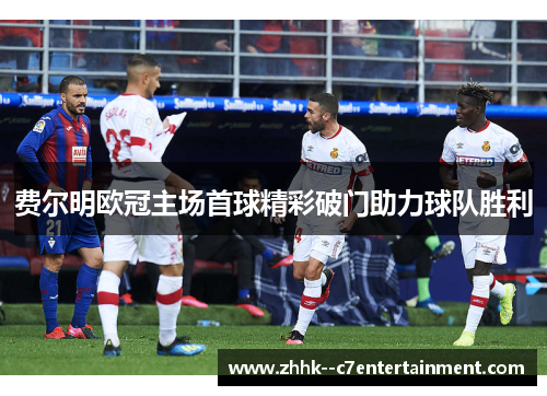 费尔明欧冠主场首球精彩破门助力球队胜利 费尔明欧冠主场首球精彩破门助力球队胜利